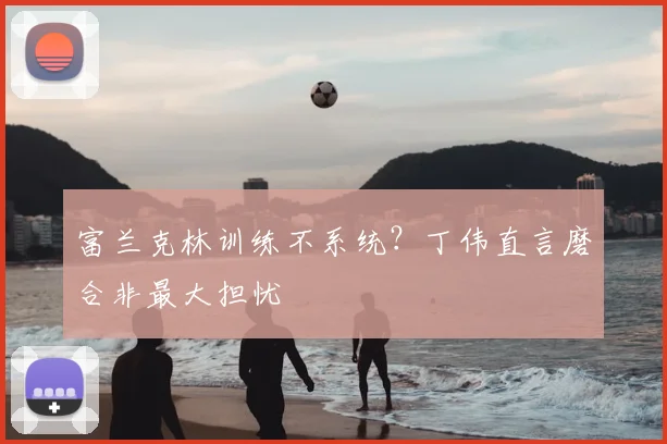 富兰克林训练不系统？丁伟直言磨合非最大担忧