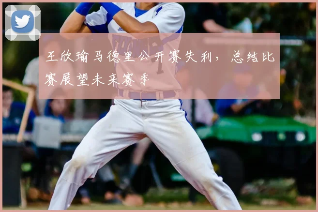 王欣瑜马德里公开赛失利，总结比赛展望未来赛季