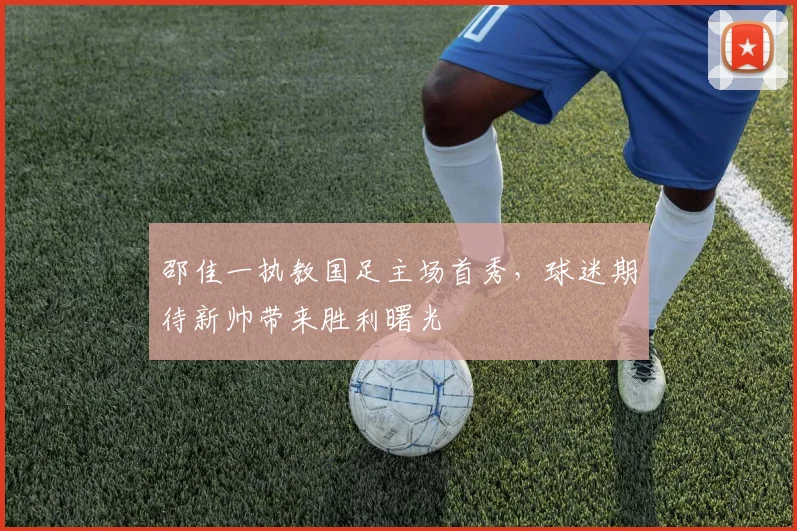 邵佳一执教国足主场首秀,球迷期待新帅带来胜利曙光