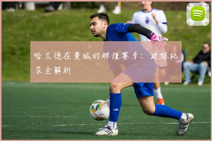哈兰德在曼城的辉煌赛季:进球纪录全解析
