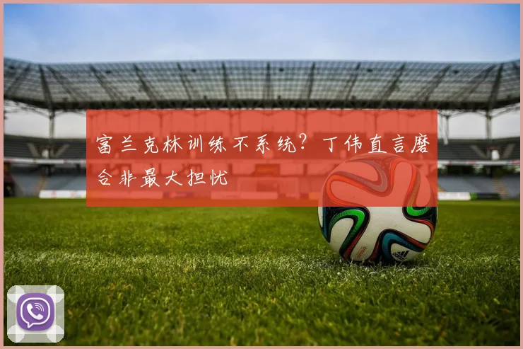 富兰克林训练不系统？丁伟直言磨合非最大担忧