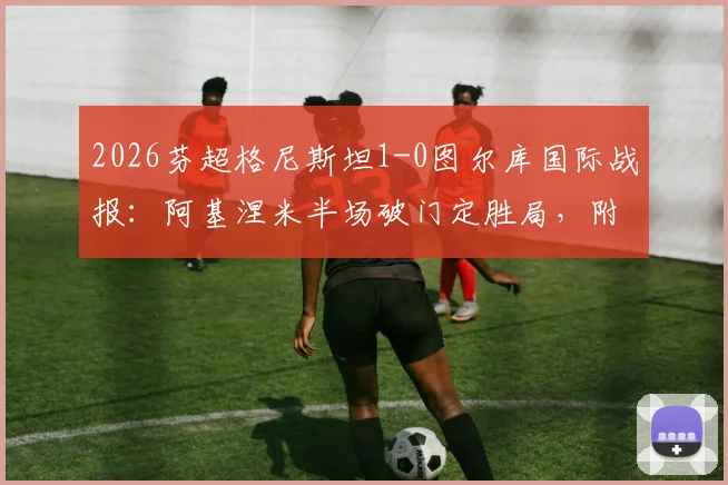 2026芬超格尼斯坦1-0图尔库国际战报：阿基涅米半场破门定胜局，附两队交锋历史与球员数据分析
