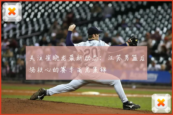 关注崔晓龙最新动态：江苏男篮后场核心的赛季高光集锦