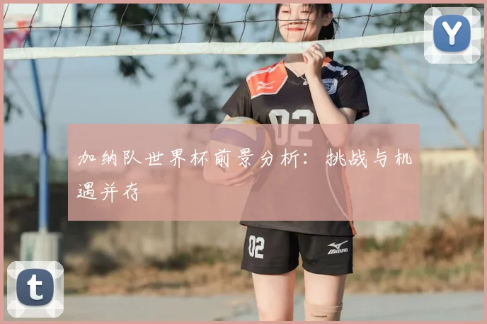 加纳队世界杯前景分析：挑战与机遇并存