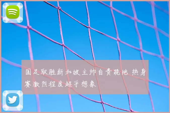 国足取胜新加坡主帅自责跪地 热身赛激烈程度超乎想象