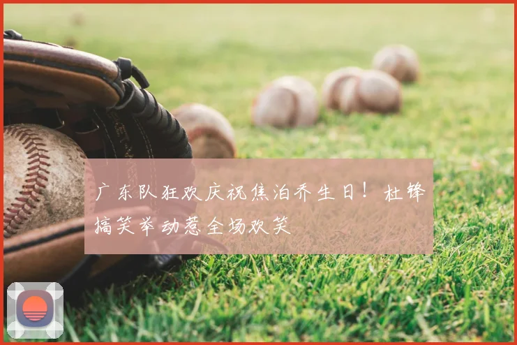 广东队狂欢庆祝焦泊乔生日！杜锋搞笑举动惹全场欢笑