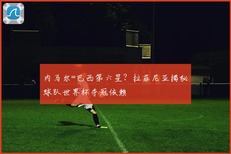 内马尔=巴西第六星?拉菲尼亚揭秘球队世界杯夺冠依赖