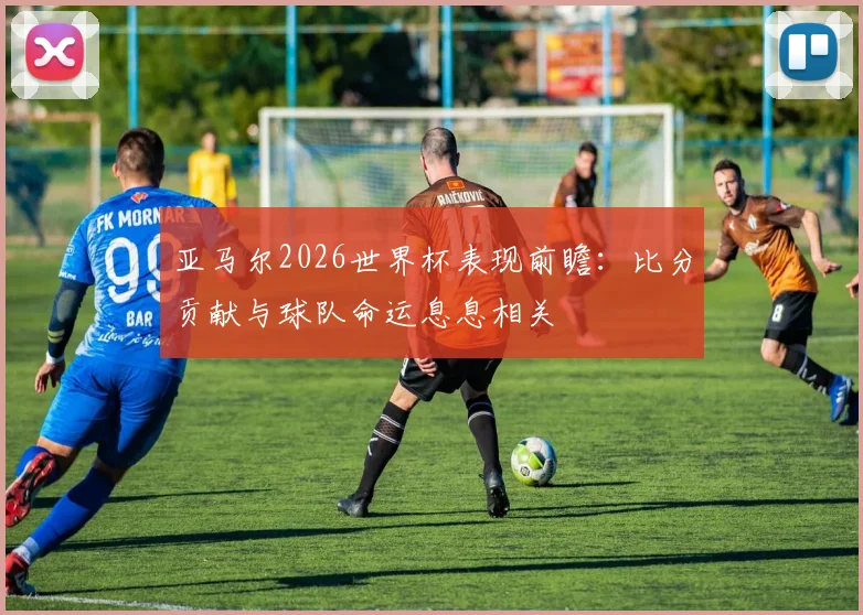 亚马尔2026世界杯表现前瞻：比分贡献与球队命运息息相关