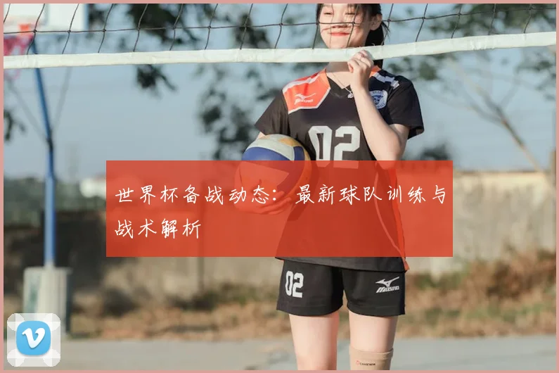 世界杯备战动态：最新球队训练与战术解析