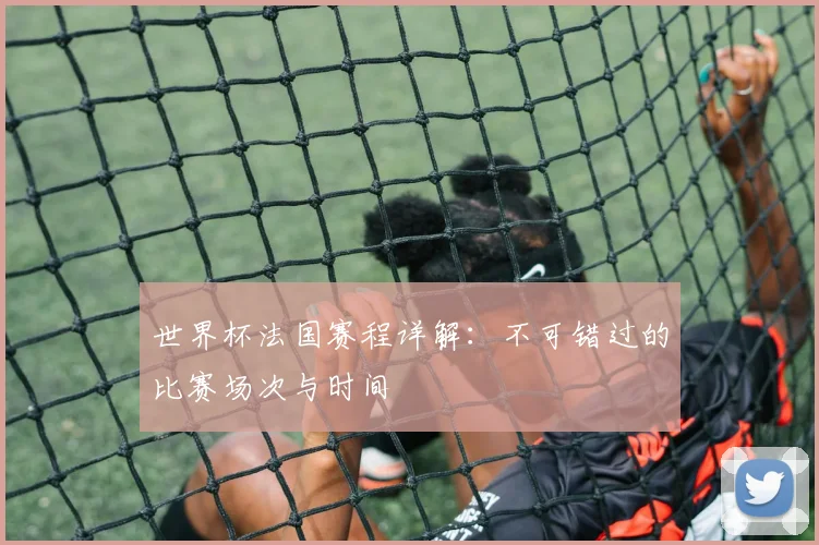 世界杯法国赛程详解：不可错过的比赛场次与时间