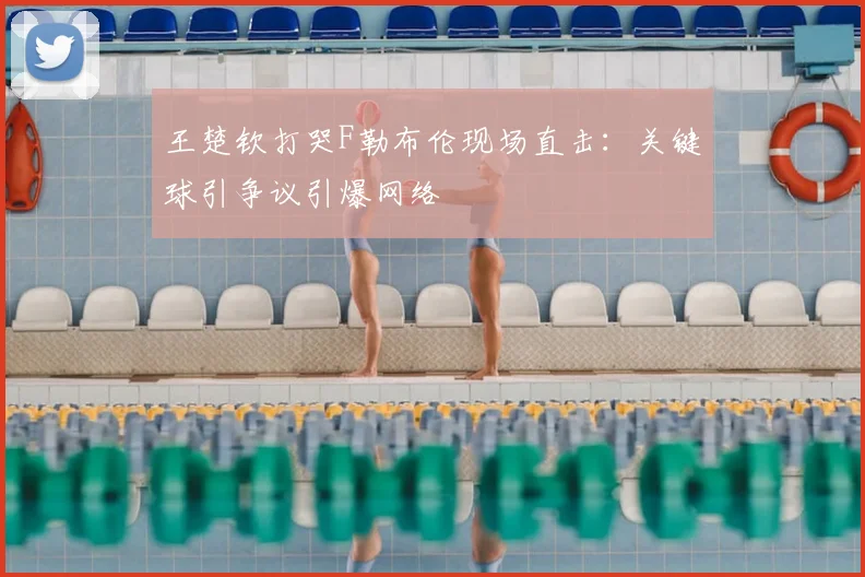 王楚钦打哭F勒布伦现场直击：关键球引争议引爆网络