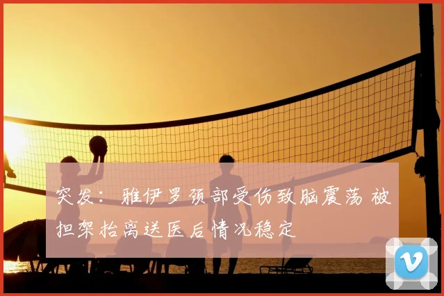 突发：雅伊罗颈部受伤致脑震荡 被担架抬离送医后情况稳定